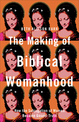 The Making of Biblical Womanhood: How the Subjugation of Women Became Gospel Truth - Beth Allison Barr