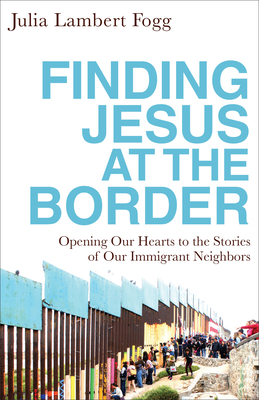 Finding Jesus at the Border: Opening Our Hearts to the Stories of Our Immigrant Neighbors - Julia Lambert Fogg