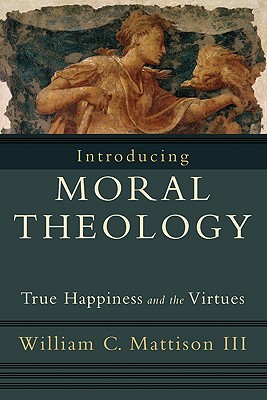 Introducing Moral Theology: True Happiness and the Virtues - William C. Iii Mattison