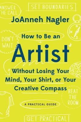 How to Be an Artist Without Losing Your Mind, Your Shirt, or Your Creative Compass: A Practical Guide - Joanneh Nagler