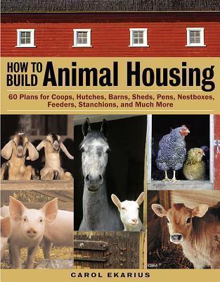 How to Build Animal Housing: 60 Plans for Coops, Hutches, Barns, Sheds, Pens, Nestboxes, Feeders, Stanchions, and Much More - Carol Ekarius