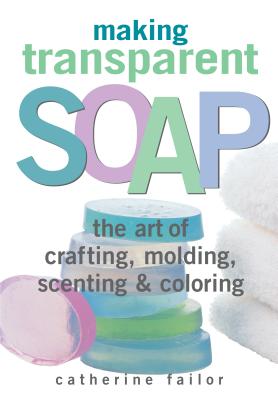 Making Transparent Soap: The Art of Crafting, Molding, Scenting & Coloring - Catherine Failor