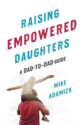 Raising Empowered Daughters: A Dad-To-Dad Guide - Mike Adamick
