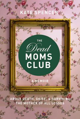 The Dead Moms Club: A Memoir about Death, Grief, and Surviving the Mother of All Losses - Kate Spencer