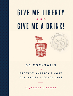 Give Me Liberty and Give Me a Drink!: 65 Cocktails to Protest America's Most Outlandish Alcohol Laws - C. Jarrett Dieterle