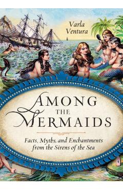 Among the Mermaids: Facts, Myths, and Enchantments from the Sirens of the Sea - Varla Ventura