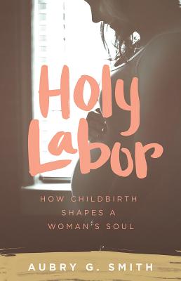 Holy Labor: How Childbirth Shapes a Woman's Soul - Aubry G. Smith