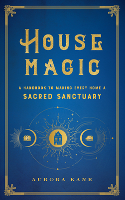 House Magic: A Handbook to Making Every Home a Sacred Sanctuary - Aurora Kane