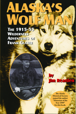 Alaska's Wolf Man: The 1915-55 Wilderness Adventures of Frank Glaser - Jim Rearden