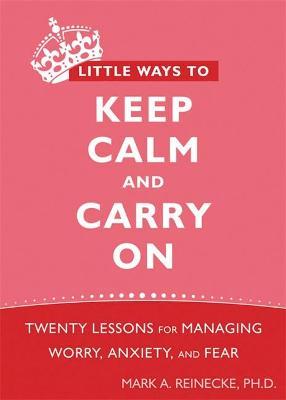 Little Ways to Keep Calm and Carry on: Twenty Lessons for Managing Worry, Anxiety, and Fear - Mark Reinecke