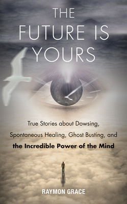 Future Is Yours: True Stories about Dowsing, Spontaneous Healing, Ghost Busting, and the Incredible Power of the Mind - Raymon Grace