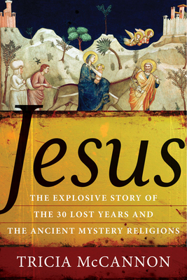 Jesus: The Explosive Story of the Thirty Lost Years and the Ancient Mystery Religions - Tricia Mccannon