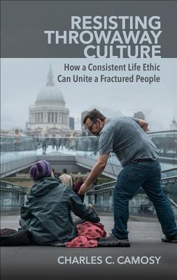 Resisting Throwaway Culture: How a Consistent Life Ethic Can Unite a Fractured People - Charles Camosy