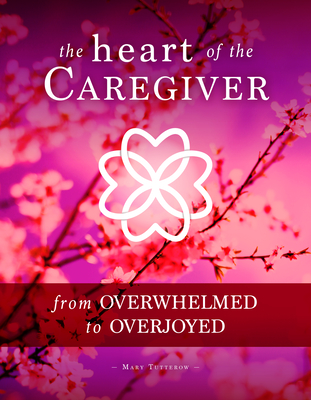 The Heart of the Caregiver: From Overwhelmed to Overjoyed - Mary Tutterow