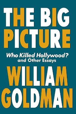 The Big Picture: Who Killed Hollywood? and Other Essays - William Goldman