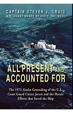 All Present and Accounted For: The 1972 Alaska Grounding of the U.S. Coast Guard Cutter Jarvis and the Heroic Efforts that Saved the Ship - Steven J. Craig