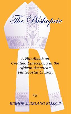 The Bishopric: A Handbook on Creating Episcopacy in the African-American Pentecostal Church - J. Delano Ellis