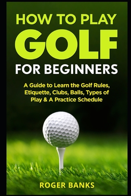 How to Play Golf For Beginners: A Guide to Learn the Golf Rules, Etiquette, Clubs, Balls, Types of Play, & A Practice Schedule - Roger Banks