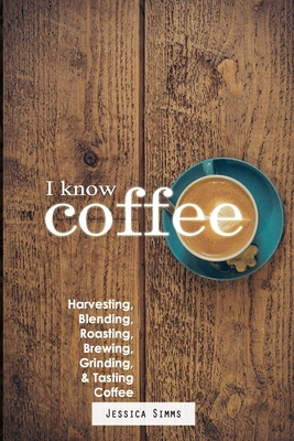 I Know Coffee: Harvesting, Blending, Roasting, Brewing, Grinding & Tasting Coffee - Jessica Simms