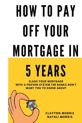 How To Pay Off Your Mortgage In 5 Years: Slash your mortgage with a proven system the banks don't want you to know about - Natali Morris