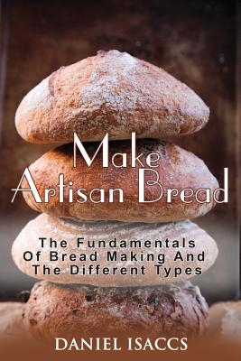 Make Artisan Bread: Bake Homemade Artisan Bread, The Best Bread Recipes, Become A Great Baker. Learn How To Bake Perfect Pizza, Rolls, Lov - Daniel Isaccs