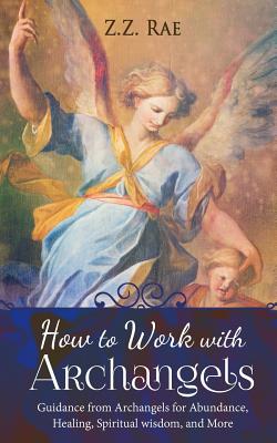 How to Work with Archangels: Guidance from Archangels for Abundance, Healing, Spiritual Wisdom, and More - Z. Z. Rae