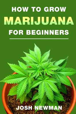 How to Grow Marijuana: A Beginners Guide for Indoor and Outdoor Growing for Medicinal Use - Josh Newman