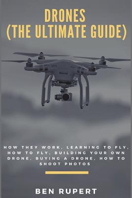 Drones (the Ultimate Guide): How They Work, Learning to Fly, How to Fly, Building Your Own Drone, Buying a Drone, How to Shoot Photos - Ben Rupert