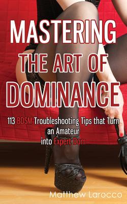 Mastering the Art of Dominance: 113 BDSM Troubleshooting Tips that Turn an Amateur into Expert Dom - Matthew Larocco