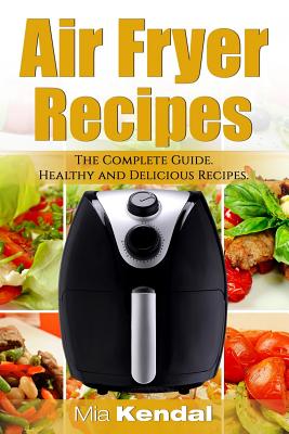 The Air Fryer Cookbook. The Complete Guide: 30 Top Healthy And Delicious Recipes - Mia Kendal