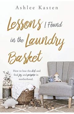Lessons I Found in the Laundry Basket: How to lose the dirt and find joy and purpose in motherhood. - Ashlee Kasten