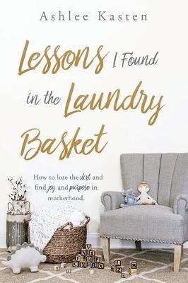 Lessons I Found in the Laundry Basket: How to lose the dirt and find joy and purpose in motherhood. - Ashlee Kasten