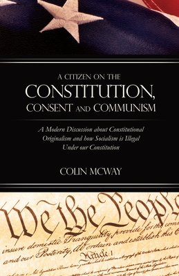 A Citizen on The Constitution, Consent and Communism: A Modern Discussion about Constitutional Originalism and how Socialism is Illegal Under our Cons - Colin Mcway