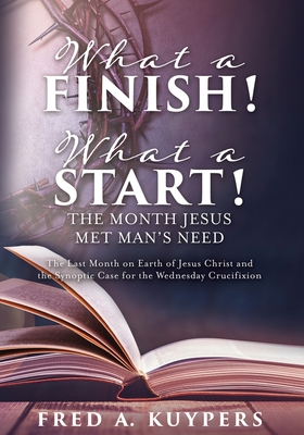 What a Finish! What a Start! The Month Jesus Met Man's Need: The Last Month on Earth of Jesus Christ and the Synoptic Case for the Wednesday Crucifixi - Fred A. Kuypers