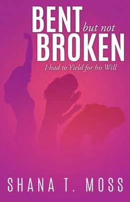 Bent But Not Broken: I had to Yield for his Will - Shana T. Moss