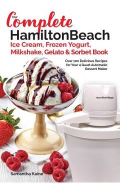 Our Complete Hamilton Beach(R) Ice Cream, Frozen Yogurt, Milkshake, Gelato & Sorbet Book: Over 100 Delicious Recipes for Your 4 Quart Automatic Desser - Samantha Kaine