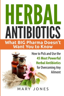 Herbal Antibiotics: What BIG Pharma Doesn't Want You to Know - How to Pick and Use the 45 Most Powerful Herbal Antibiotics for Overcoming - Mary Jones