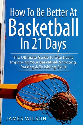 How to Be Better At Basketball in 21 days: The Ultimate Guide to Drastically Improving Your Basketball Shooting, Passing and Dribbling Skills - James Wilson
