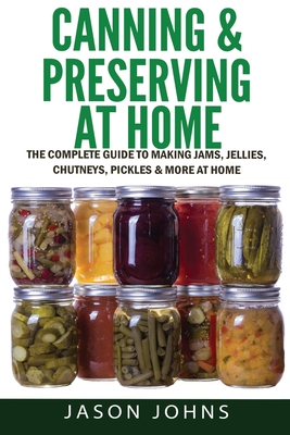 Canning & Preserving at Home - The Complete Guide To Making Jams, Jellies, Chutneys, Pickles & More at Home: A Complete Guide to Canning, Preserving a - Jason Johns