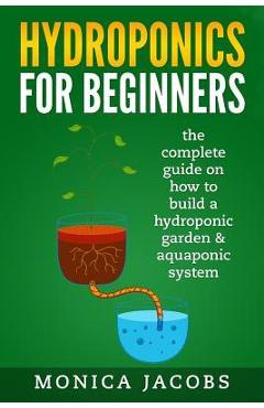 hydroponics: hydroponics for beginners: the complete guide on how to build a hydroponic garden & aquaponic system - Monica Jacobs 
