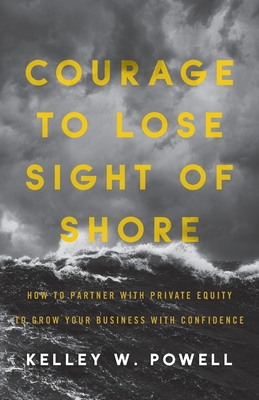 Courage to Lose Sight of Shore: How to Partner with Private Equity to Grow Your Business with Confidence - Kelley W. Powell