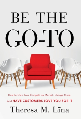 Be the Go-To: How to Own Your Competitive Market, Charge More, and Have Customers Love You For It - Theresa M. Lina