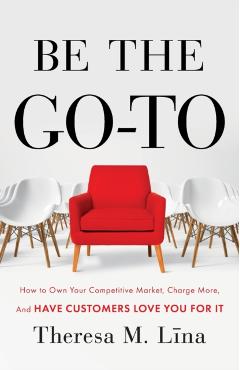 Be the Go-To: How to Own Your Competitive Market, Charge More, and Have Customers Love You For It - Theresa M. Lina