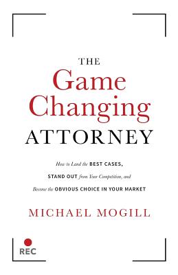 The Game Changing Attorney: How to Land the Best Cases, Stand Out from Your Competition, and Become the Obvious Choice in Your Market - Michael Mogill
