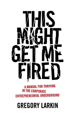 This Might Get Me Fired: A Manual for Thriving in the Corporate Entrepreneurial Underground - Gregory Larkin