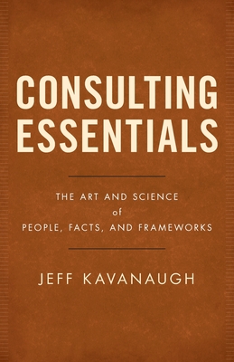 Consulting Essentials: The Art and Science of People, Facts, and Frameworks - Jeff Kavanaugh