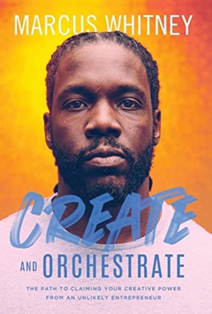 Create and Orchestrate: The Path to Claiming Your Creative Power from an Unlikely Entrepreneur - Marcus Whitney