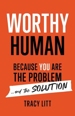 Worthy Human: Because You Are the Problem and the Solution - Tracy Litt