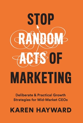 Stop Random Acts of Marketing: Deliberate & Practical Growth Strategies for Mid-Market CEOs - Karen Hayward