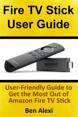 Fire TV Stick User Guide: User-Friendly Guide to Get the Most Out of Amazon Fire TV Stick - Ben Alexi